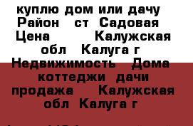 куплю дом или дачу › Район ­ ст. Садовая › Цена ­ 500 - Калужская обл., Калуга г. Недвижимость » Дома, коттеджи, дачи продажа   . Калужская обл.,Калуга г.